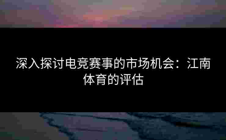 深入探讨电竞赛事的市场机会：江南体育的评估