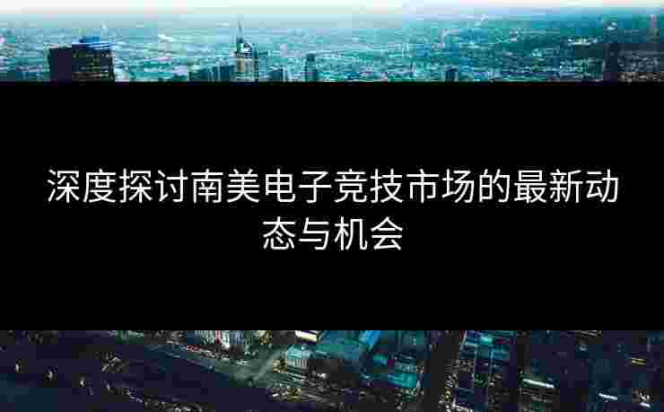 深度探讨南美电子竞技市场的最新动态与机会