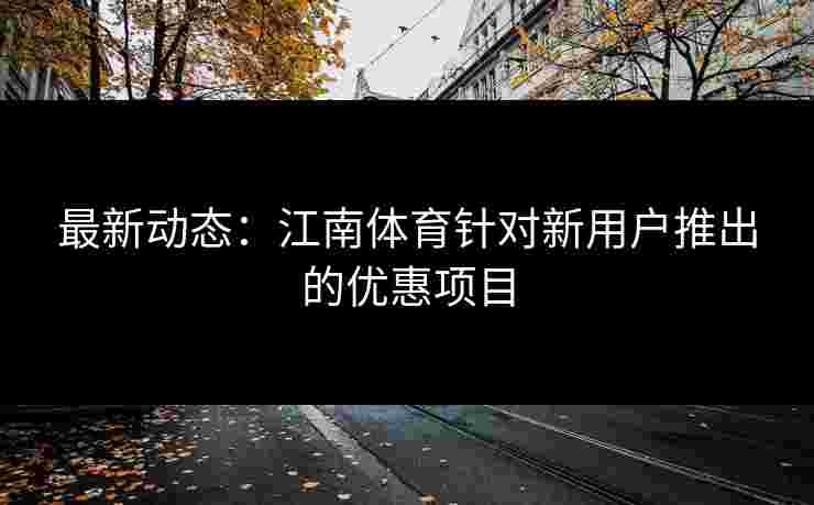 最新动态：江南体育针对新用户推出的优惠项目
