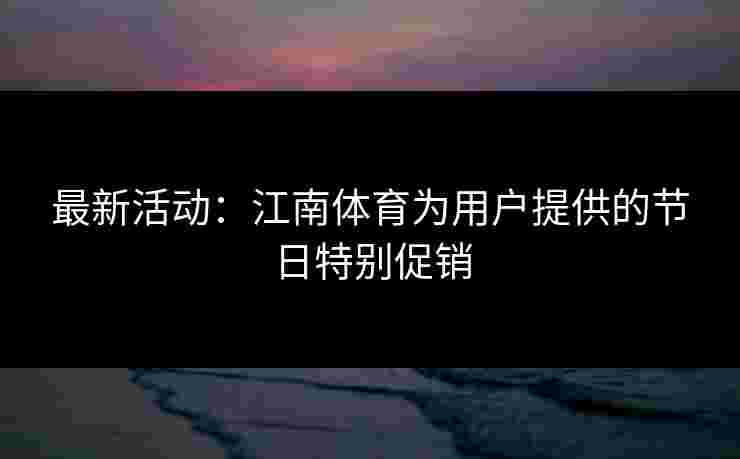 最新活动：江南体育为用户提供的节日特别促销